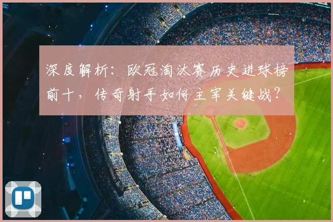 深度解析：欧冠淘汰赛历史进球榜前十，传奇射手如何主宰关键战？