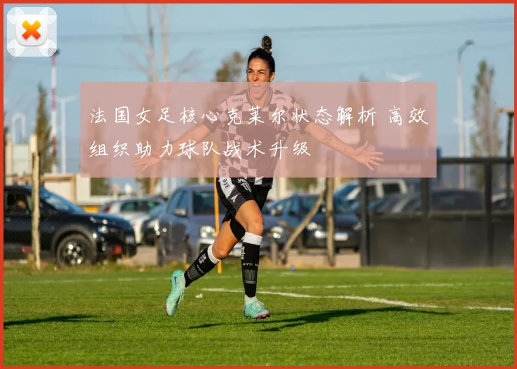 法国女足核心克莱尔状态解析 高效组织助力球队战术升级