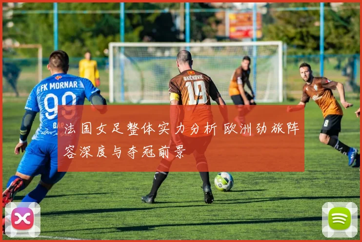 法国女足整体实力分析 欧洲劲旅阵容深度与夺冠前景