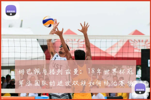 姆巴佩与格列兹曼：18年世界杯冠军法国队的进攻双核如何统治赛场