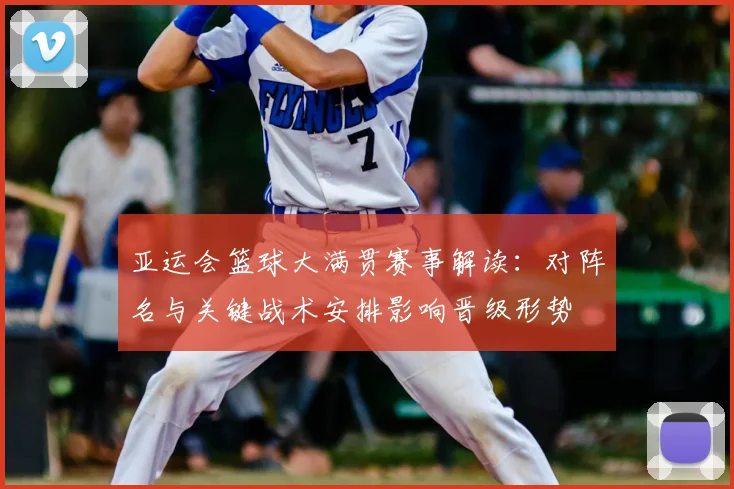 亚运会篮球大满贯赛事解读:对阵名与关键战术安排影响晋级形势