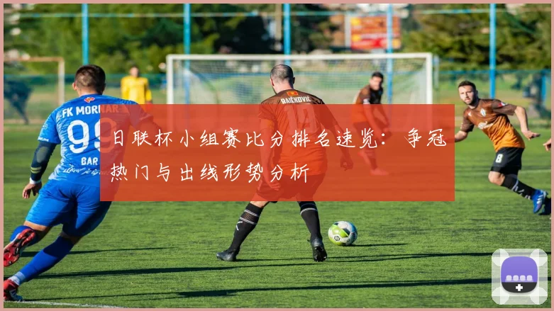 日联杯小组赛比分排名速览：争冠热门与出线形势分析