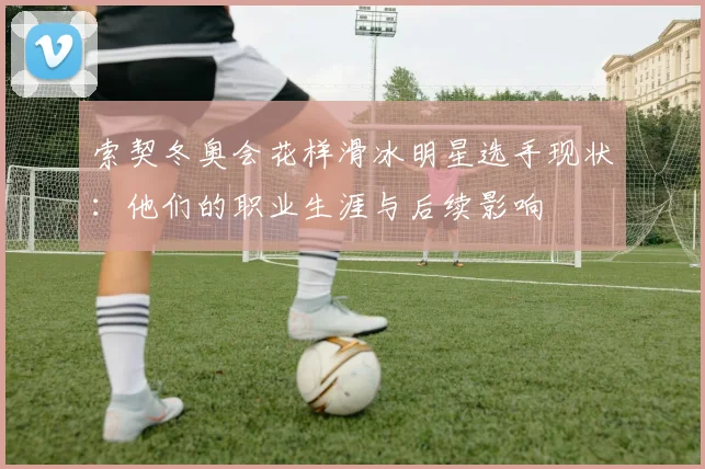 索契冬奥会花样滑冰明星选手现状：他们的职业生涯与后续影响