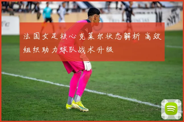 法国女足核心克莱尔状态解析 高效组织助力球队战术升级