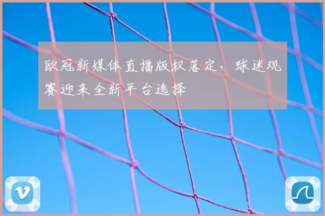 欧冠新媒体直播版权落定,球迷观赛迎来全新平台选择