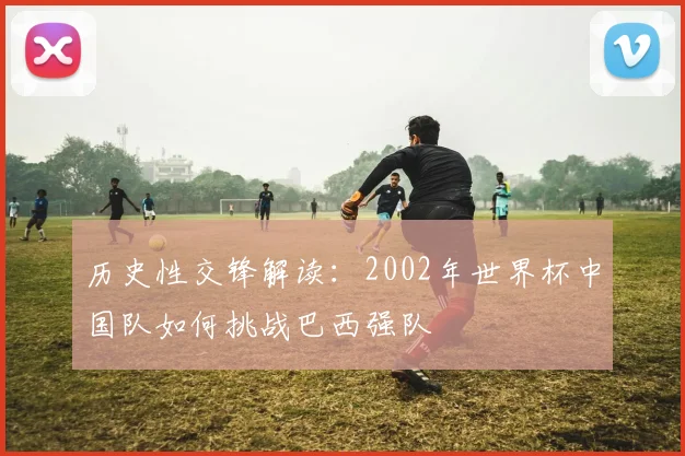历史性交锋解读：2002年世界杯中国队如何挑战巴西强队